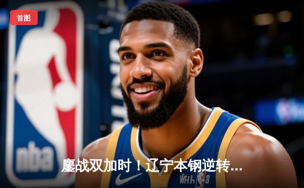 鏖战双加时！辽宁本钢逆转广东宏远，总比分3-2挺进CBA总决赛