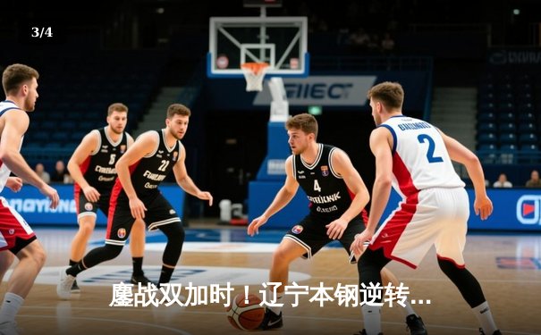 鏖战双加时！辽宁本钢逆转广东宏远，总比分3-2挺进CBA总决赛 - 3