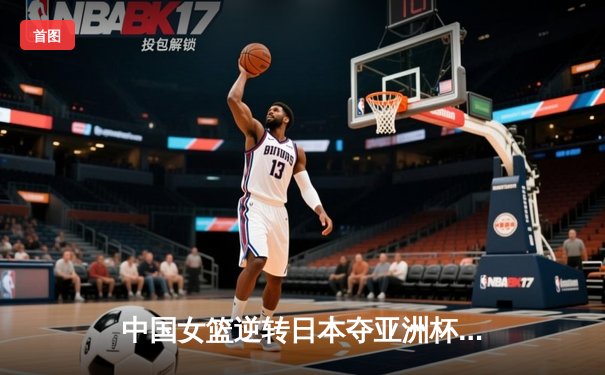 中国女篮逆转日本夺亚洲杯冠军，韩旭独砍26分荣膺MVP