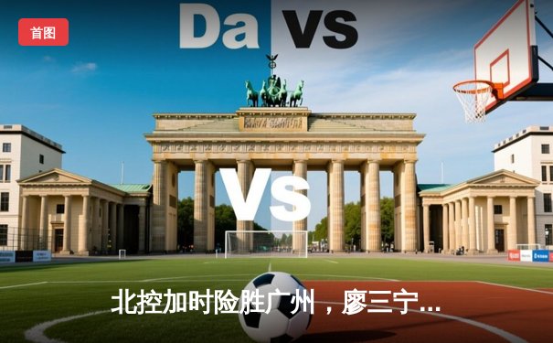 北控加时险胜广州，廖三宁全能表现闪耀季后赛首轮